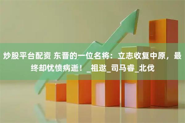 炒股平台配资 东晋的一位名将：立志收复中原，最终却忧愤病逝！_祖逖_司马睿_北伐