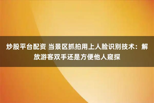 炒股平台配资 当景区抓拍用上人脸识别技术：解放游客双手还是方便他人窥探