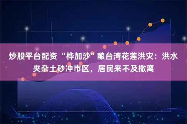 炒股平台配资 “桦加沙”酿台湾花莲洪灾：洪水夹杂土砂冲市区，居民来不及撤离