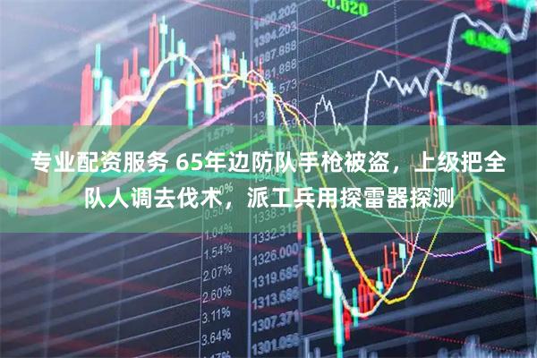 专业配资服务 65年边防队手枪被盗，上级把全队人调去伐木，派工兵用探雷器探测