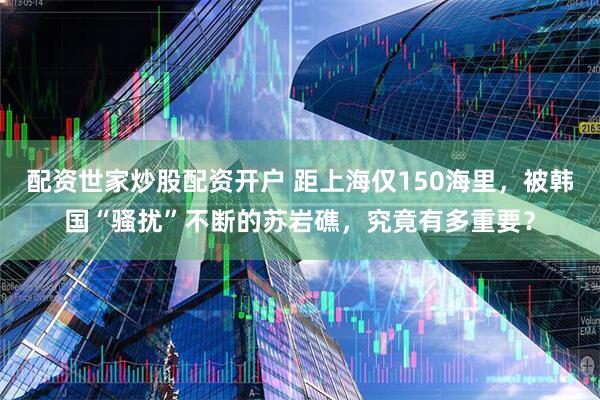 配资世家炒股配资开户 距上海仅150海里，被韩国“骚扰”不断的苏岩礁，究竟有多重要？