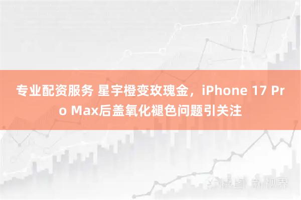 专业配资服务 星宇橙变玫瑰金，iPhone 17 Pro Max后盖氧化褪色问题引关注