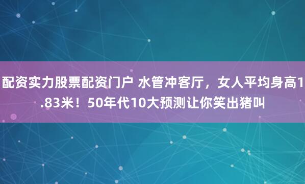 配资实力股票配资门户 水管冲客厅，女人平均身高1.83米！50年代10大预测让你笑出猪叫