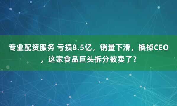专业配资服务 亏损8.5亿，销量下滑，换掉CEO，这家食品巨头拆分被卖了？