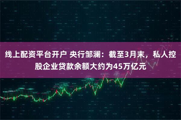 线上配资平台开户 央行邹澜：截至3月末，私人控股企业贷款余额大约为45万亿元