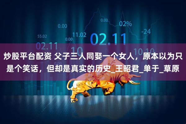 炒股平台配资 父子三人同娶一个女人，原本以为只是个笑话，但却是真实的历史_王昭君_单于_草原
