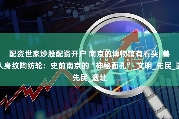配资世家炒股配资开户 南京的博物馆有看头| 兽首人身纹陶纺轮：史前南京的“神秘面孔”_文明_先民_遗址