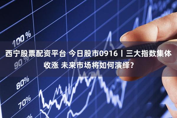 西宁股票配资平台 今日股市0916丨三大指数集体收涨 未来市场将如何演绎？