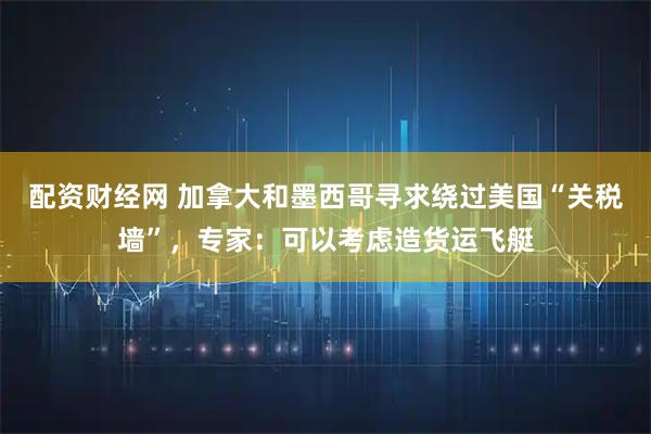 配资财经网 加拿大和墨西哥寻求绕过美国“关税墙”，专家：可以考虑造货运飞艇