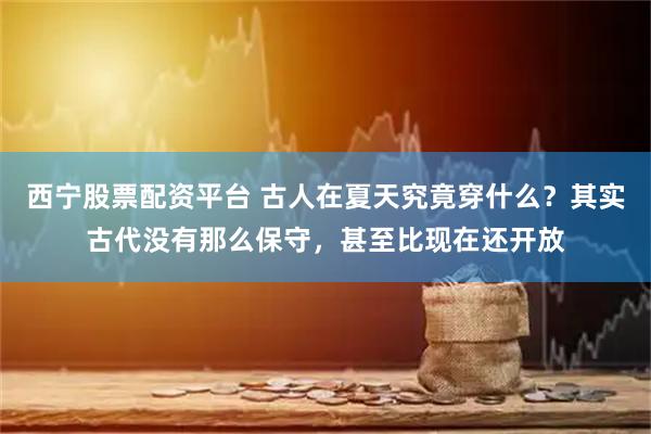 西宁股票配资平台 古人在夏天究竟穿什么？其实古代没有那么保守，甚至比现在还开放