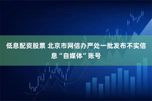 低息配资股票 北京市网信办严处一批发布不实信息“自媒体”账号