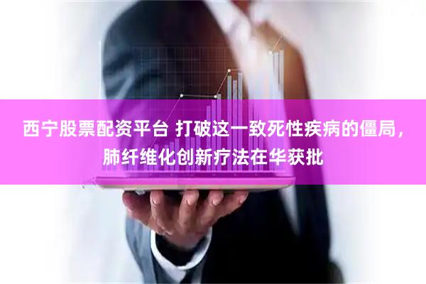 西宁股票配资平台 打破这一致死性疾病的僵局，肺纤维化创新疗法在华获批