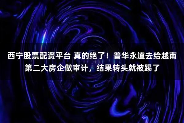 西宁股票配资平台 真的绝了！普华永道去给越南第二大房企做审计，结果转头就被踢了