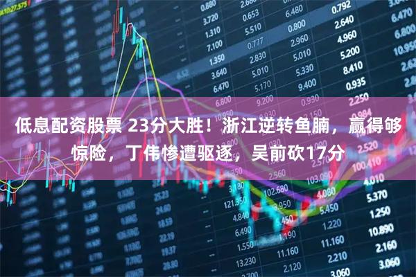 低息配资股票 23分大胜！浙江逆转鱼腩，赢得够惊险，丁伟惨遭驱逐，吴前砍17分