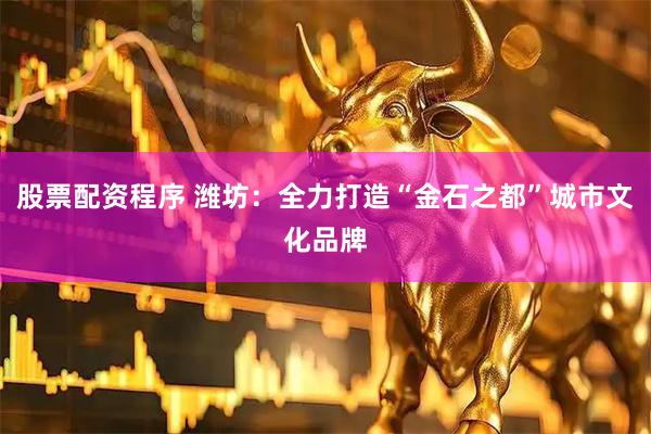 股票配资程序 潍坊：全力打造“金石之都”城市文化品牌