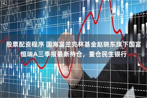 股票配资程序 国海富兰克林基金赵晓东旗下国富恒瑞A三季报最新持仓，重仓民生银行