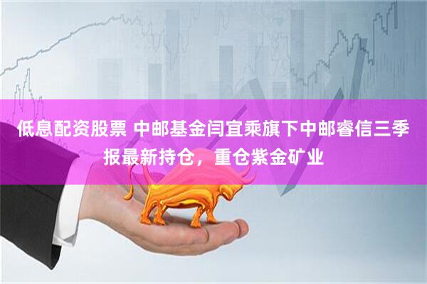 低息配资股票 中邮基金闫宜乘旗下中邮睿信三季报最新持仓，重仓紫金矿业