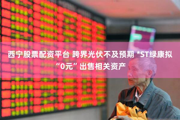 西宁股票配资平台 跨界光伏不及预期 *ST绿康拟“0元”出售相关资产