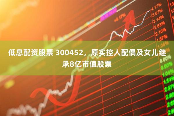 低息配资股票 300452，原实控人配偶及女儿继承8亿市值股票