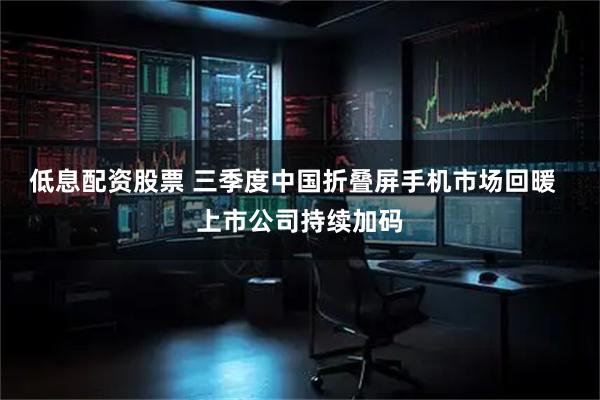 低息配资股票 三季度中国折叠屏手机市场回暖  上市公司持续加码