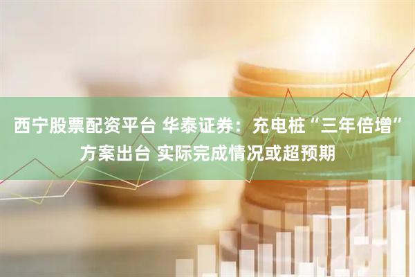 西宁股票配资平台 华泰证券：充电桩“三年倍增”方案出台 实际完成情况或超预期