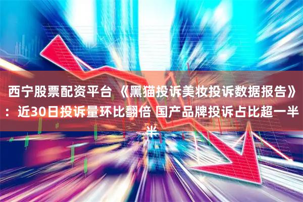 西宁股票配资平台 《黑猫投诉美妆投诉数据报告》：近30日投诉量环比翻倍 国产品牌投诉占比超一半