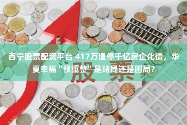 西宁股票配资平台 417万逼停千亿房企化债，华夏幸福“预重整”是赌局还是困局？