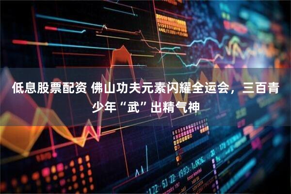低息股票配资 佛山功夫元素闪耀全运会，三百青少年“武”出精气神