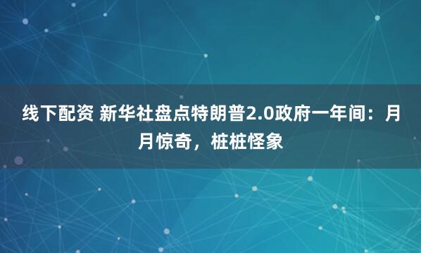线下配资 新华社盘点特朗普2.0政府一年间：月月惊奇，桩桩怪象