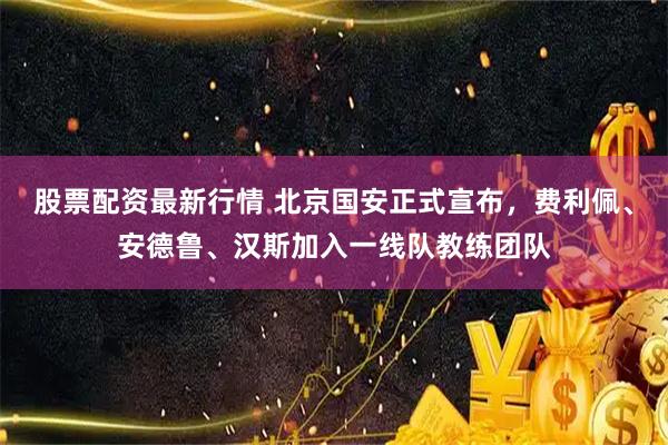 股票配资最新行情 北京国安正式宣布，费利佩、安德鲁、汉斯加入一线队教练团队