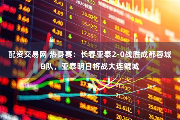配资交易网 热身赛：长春亚泰2-0战胜成都蓉城B队，亚泰明日将战大连鲲城