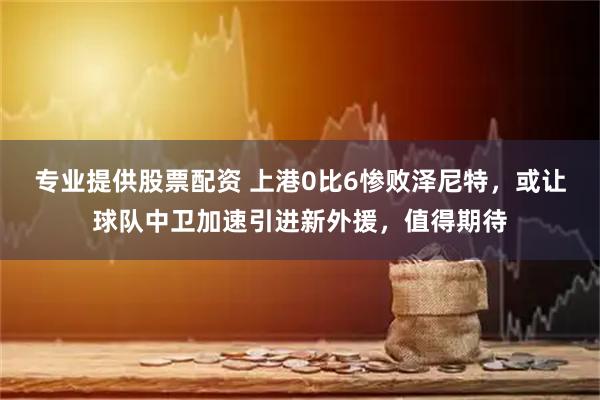 专业提供股票配资 上港0比6惨败泽尼特，或让球队中卫加速引进新外援，值得期待