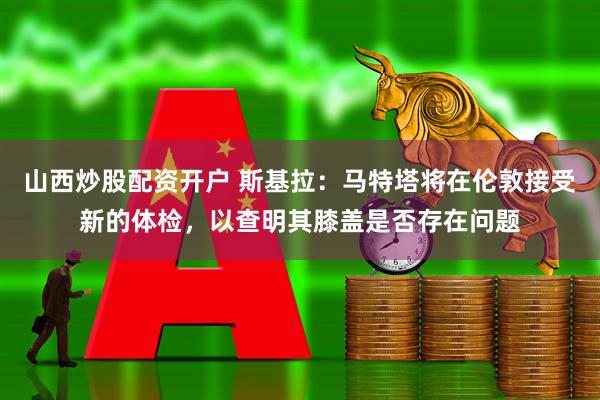 山西炒股配资开户 斯基拉：马特塔将在伦敦接受新的体检，以查明其膝盖是否存在问题