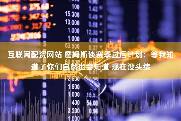 互联网配资网站 詹姆斯谈赛季过后计划：等我知道了你们自然也会知道 现在没头绪