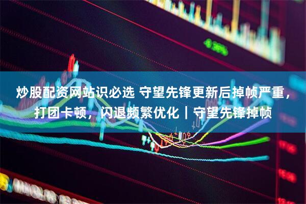 炒股配资网站识必选 守望先锋更新后掉帧严重，打团卡顿，闪退频繁优化｜守望先锋掉帧