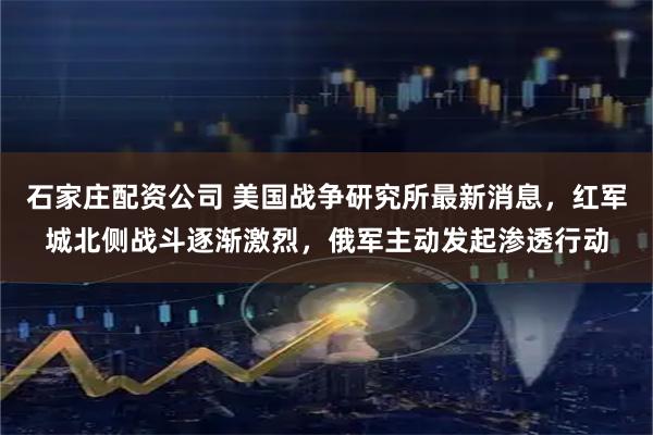 石家庄配资公司 美国战争研究所最新消息，红军城北侧战斗逐渐激烈，俄军主动发起渗透行动