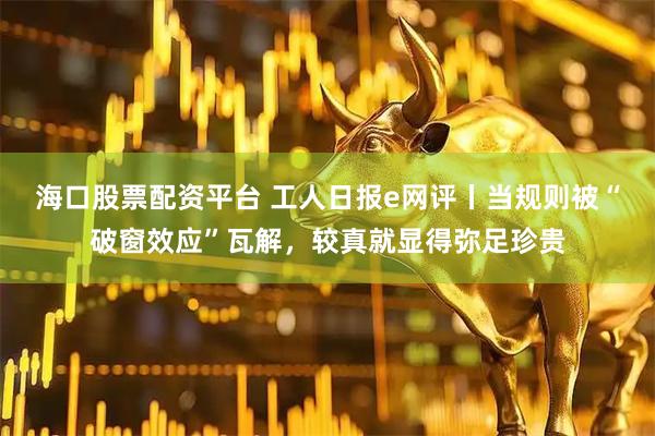 海口股票配资平台 工人日报e网评丨当规则被“破窗效应”瓦解，较真就显得弥足珍贵