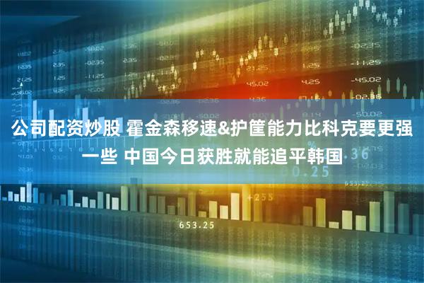 公司配资炒股 霍金森移速&护筐能力比科克要更强一些 中国今日获胜就能追平韩国
