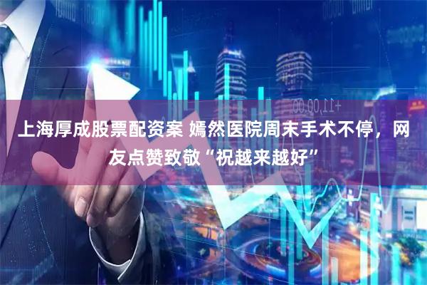 上海厚成股票配资案 嫣然医院周末手术不停，网友点赞致敬“祝越来越好”