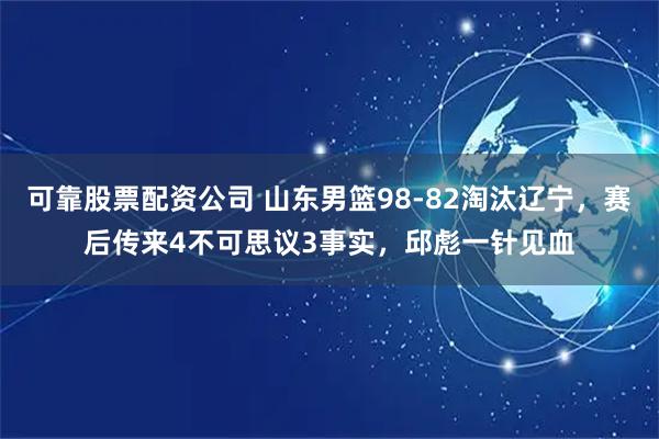 可靠股票配资公司 山东男篮98-82淘汰辽宁，赛后传来4不可思议3事实，邱彪一针见血