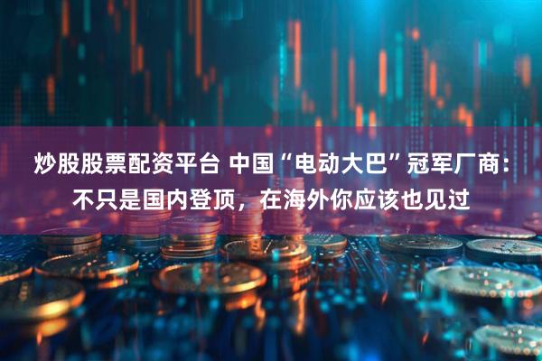 炒股股票配资平台 中国“电动大巴”冠军厂商：不只是国内登顶，在海外你应该也见过