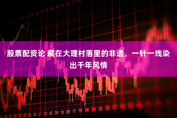 股票配资论 藏在大理村落里的非遗，一针一线染出千年风情