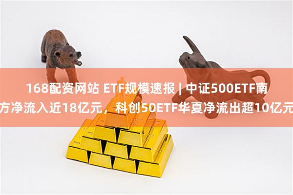 168配资网站 ETF规模速报 | 中证500ETF南方净流入近18亿元，科创50ETF华夏净流出超10亿元