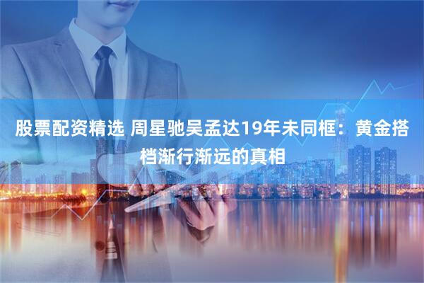 股票配资精选 周星驰吴孟达19年未同框：黄金搭档渐行渐远的真相