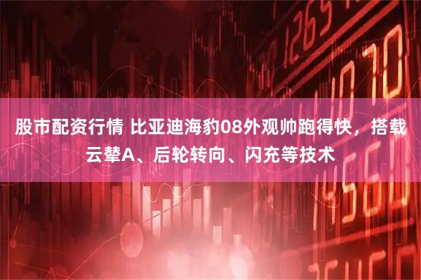 股市配资行情 比亚迪海豹08外观帅跑得快，搭载云辇A、后轮转向、闪充等技术