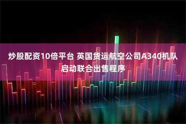 炒股配资10倍平台 英国货运航空公司A340机队启动联合出售程序