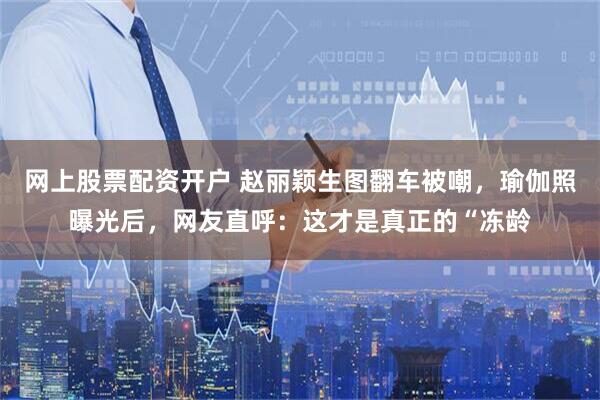 网上股票配资开户 赵丽颖生图翻车被嘲，瑜伽照曝光后，网友直呼：这才是真正的“冻龄