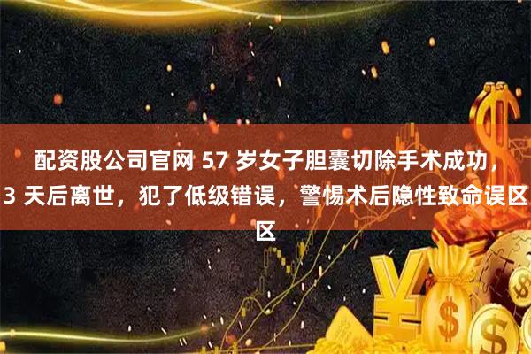 配资股公司官网 57 岁女子胆囊切除手术成功，3 天后离世，犯了低级错误，警惕术后隐性致命误区
