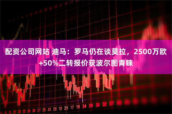 配资公司网站 迪马：罗马仍在谈莫拉，2500万欧+50%二转报价获波尔图青睐