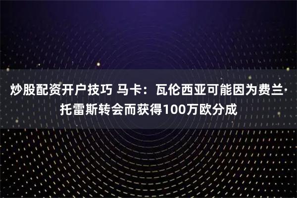 炒股配资开户技巧 马卡：瓦伦西亚可能因为费兰·托雷斯转会而获得100万欧分成